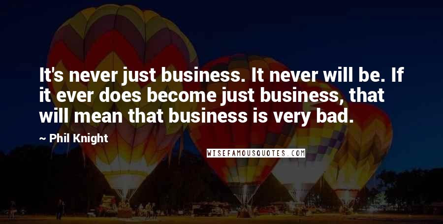 Phil Knight Quotes: It's never just business. It never will be. If it ever does become just business, that will mean that business is very bad.