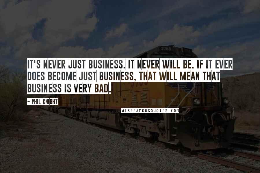 Phil Knight Quotes: It's never just business. It never will be. If it ever does become just business, that will mean that business is very bad.