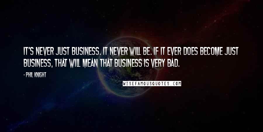 Phil Knight Quotes: It's never just business. It never will be. If it ever does become just business, that will mean that business is very bad.