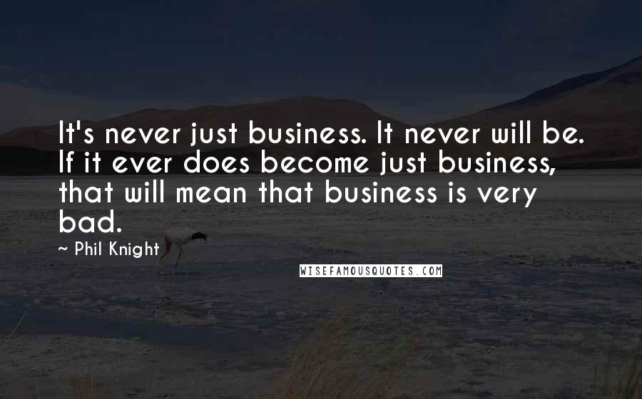 Phil Knight Quotes: It's never just business. It never will be. If it ever does become just business, that will mean that business is very bad.