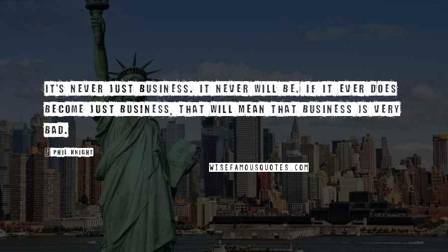 Phil Knight Quotes: It's never just business. It never will be. If it ever does become just business, that will mean that business is very bad.