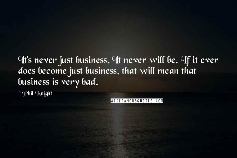 Phil Knight Quotes: It's never just business. It never will be. If it ever does become just business, that will mean that business is very bad.