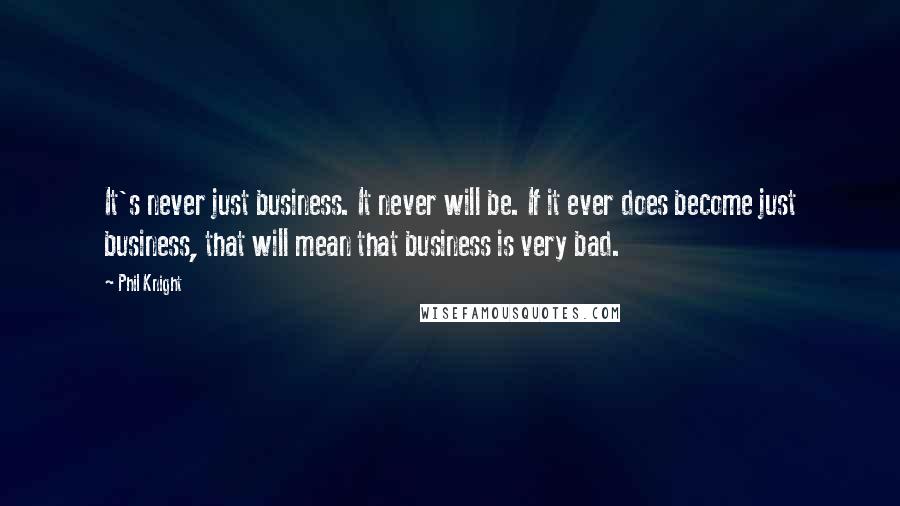 Phil Knight Quotes: It's never just business. It never will be. If it ever does become just business, that will mean that business is very bad.