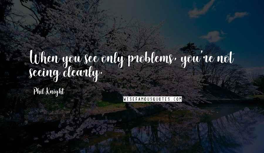 Phil Knight Quotes: When you see only problems, you're not seeing clearly.