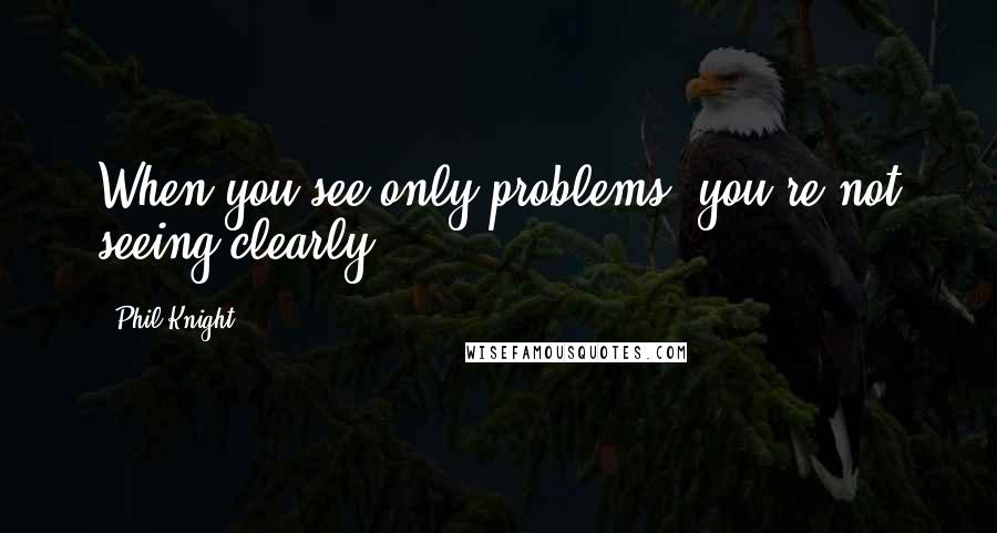 Phil Knight Quotes: When you see only problems, you're not seeing clearly.