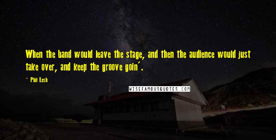 Phil Lesh Quotes: When the band would leave the stage, and then the audience would just take over, and keep the groove goin'.