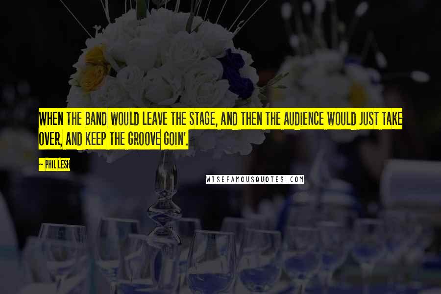 Phil Lesh Quotes: When the band would leave the stage, and then the audience would just take over, and keep the groove goin'.