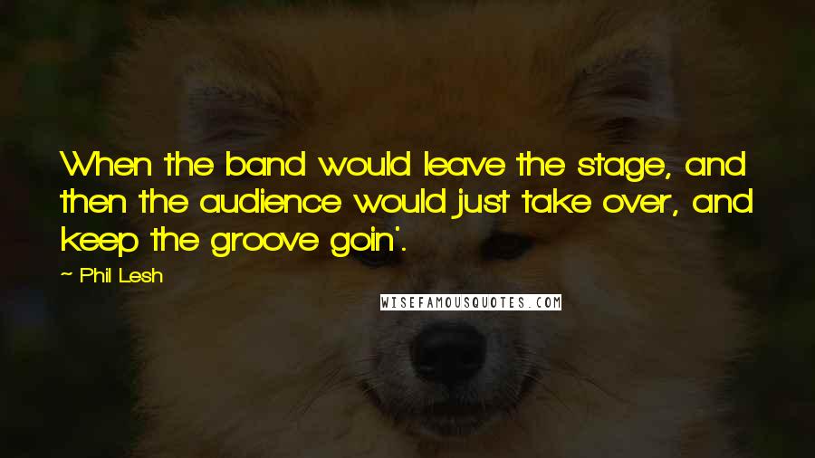 Phil Lesh Quotes: When the band would leave the stage, and then the audience would just take over, and keep the groove goin'.