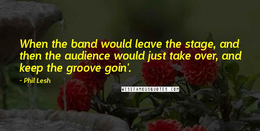 Phil Lesh Quotes: When the band would leave the stage, and then the audience would just take over, and keep the groove goin'.