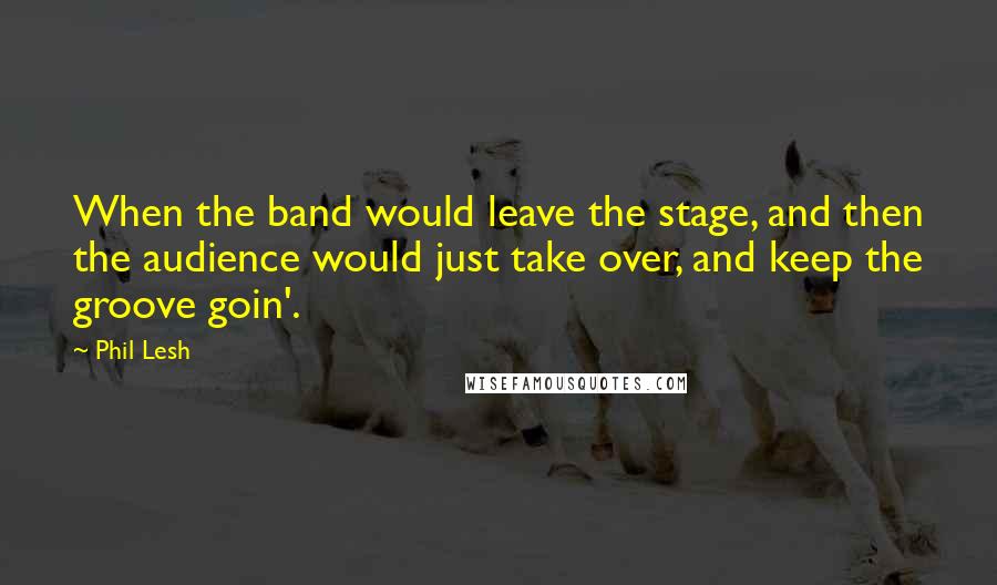 Phil Lesh Quotes: When the band would leave the stage, and then the audience would just take over, and keep the groove goin'.