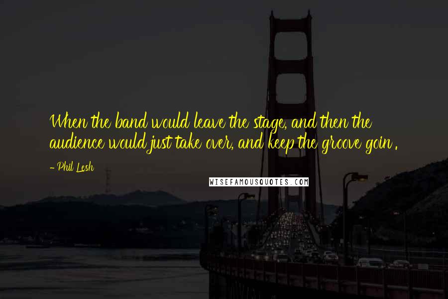 Phil Lesh Quotes: When the band would leave the stage, and then the audience would just take over, and keep the groove goin'.