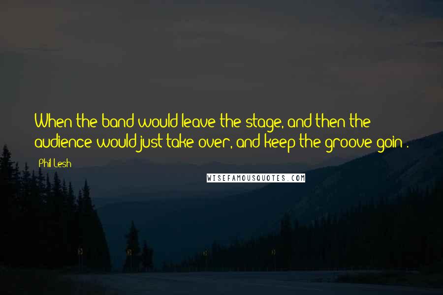 Phil Lesh Quotes: When the band would leave the stage, and then the audience would just take over, and keep the groove goin'.