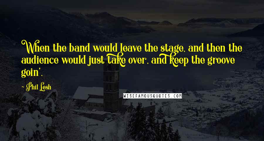 Phil Lesh Quotes: When the band would leave the stage, and then the audience would just take over, and keep the groove goin'.