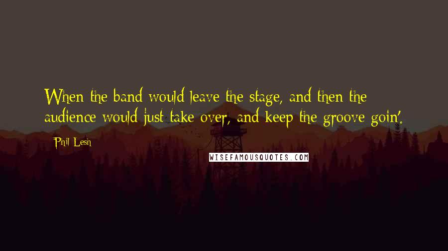 Phil Lesh Quotes: When the band would leave the stage, and then the audience would just take over, and keep the groove goin'.