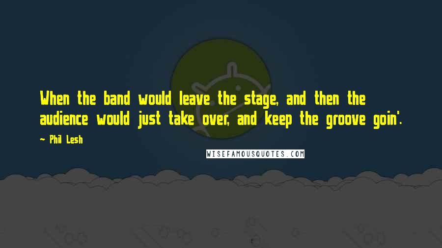 Phil Lesh Quotes: When the band would leave the stage, and then the audience would just take over, and keep the groove goin'.