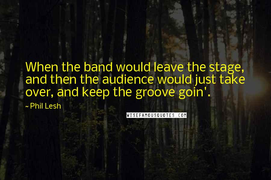 Phil Lesh Quotes: When the band would leave the stage, and then the audience would just take over, and keep the groove goin'.