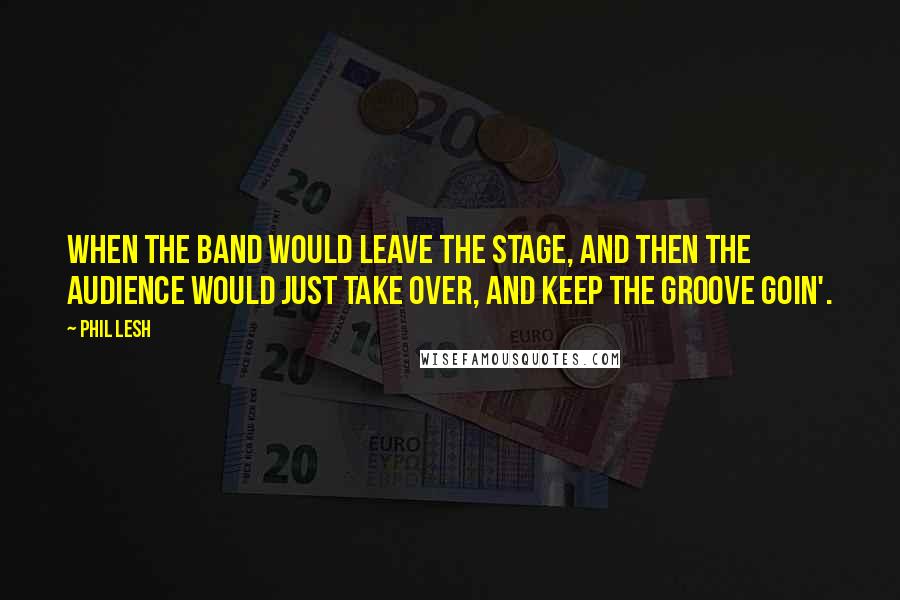 Phil Lesh Quotes: When the band would leave the stage, and then the audience would just take over, and keep the groove goin'.