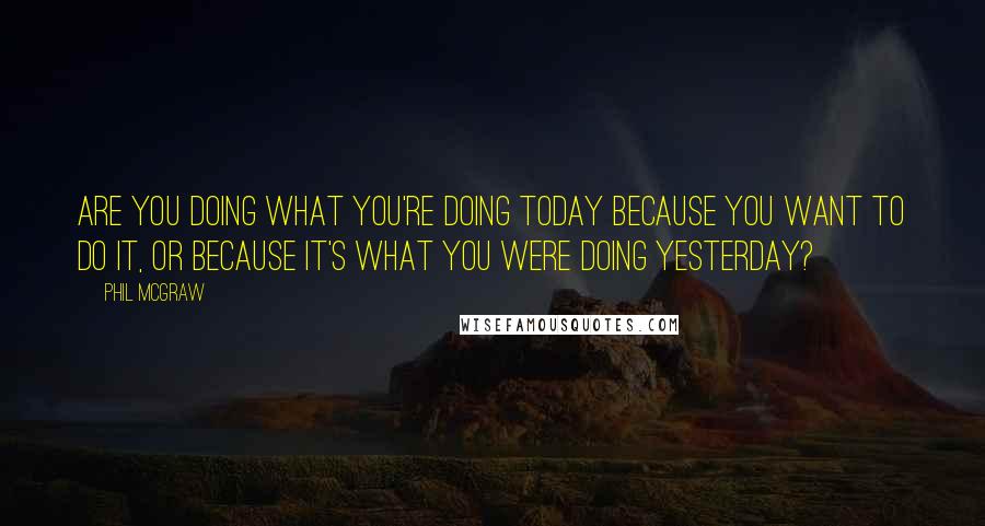 Phil McGraw Quotes: Are you doing what you're doing today because you want to do it, or because it's what you were doing yesterday?