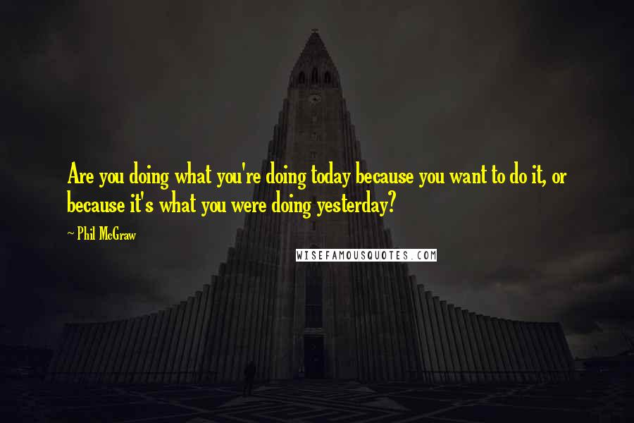 Phil McGraw Quotes: Are you doing what you're doing today because you want to do it, or because it's what you were doing yesterday?