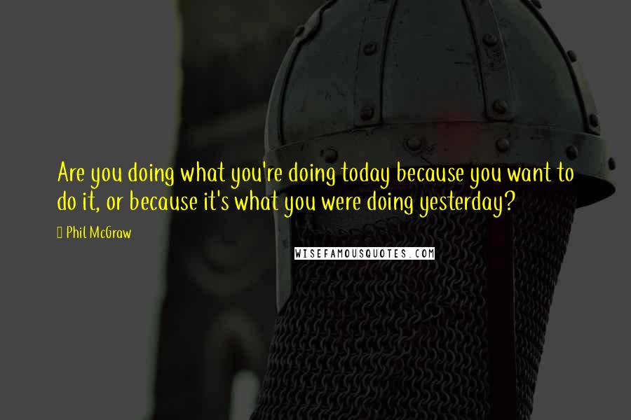 Phil McGraw Quotes: Are you doing what you're doing today because you want to do it, or because it's what you were doing yesterday?