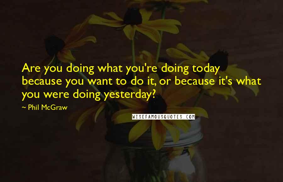 Phil McGraw Quotes: Are you doing what you're doing today because you want to do it, or because it's what you were doing yesterday?