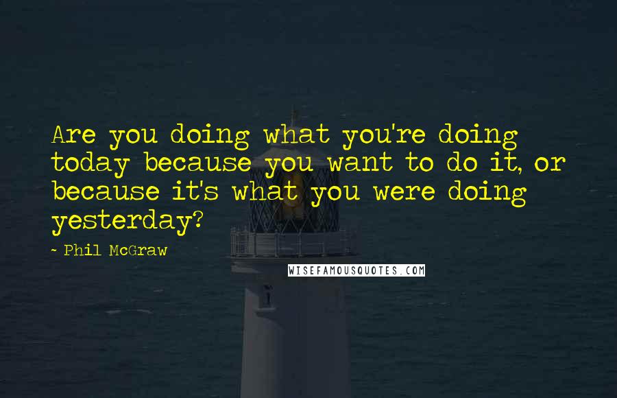 Phil McGraw Quotes: Are you doing what you're doing today because you want to do it, or because it's what you were doing yesterday?