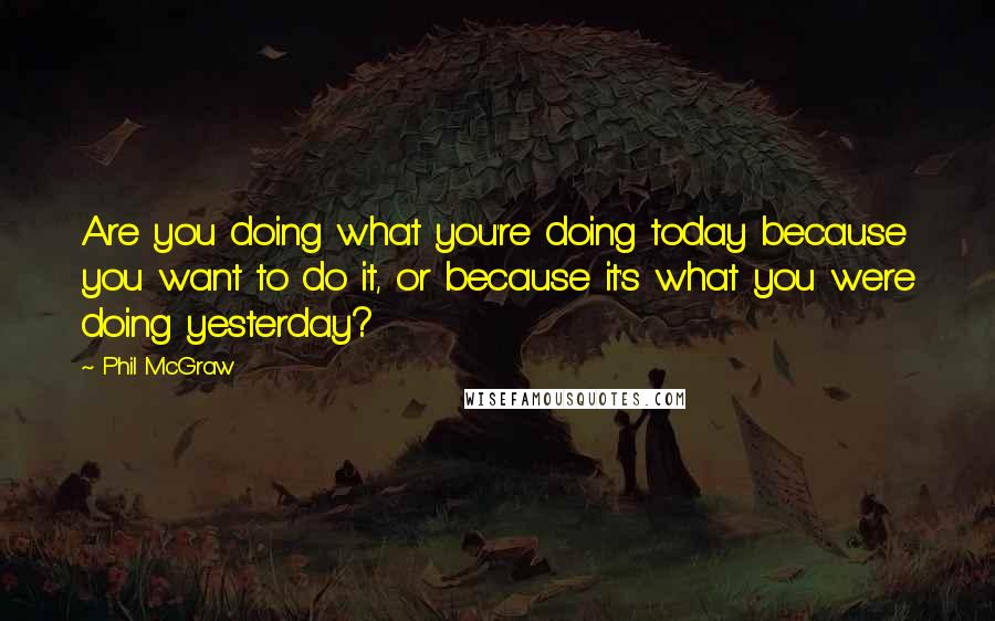 Phil McGraw Quotes: Are you doing what you're doing today because you want to do it, or because it's what you were doing yesterday?