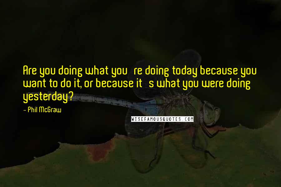 Phil McGraw Quotes: Are you doing what you're doing today because you want to do it, or because it's what you were doing yesterday?