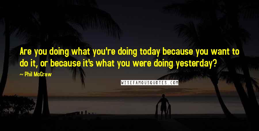 Phil McGraw Quotes: Are you doing what you're doing today because you want to do it, or because it's what you were doing yesterday?