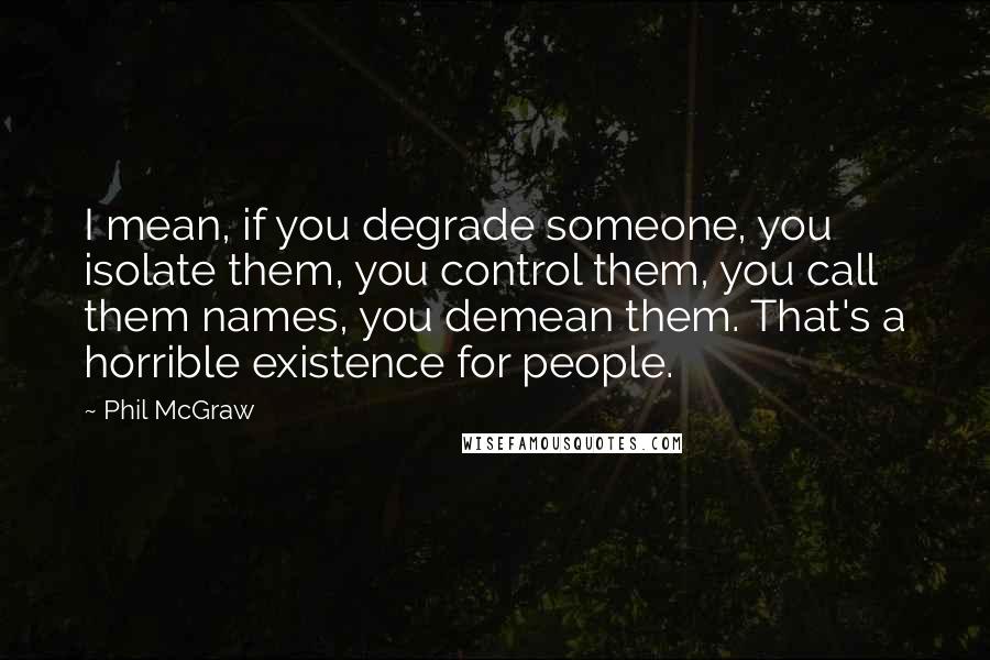 Phil McGraw Quotes: I mean, if you degrade someone, you isolate them, you control them, you call them names, you demean them. That's a horrible existence for people.