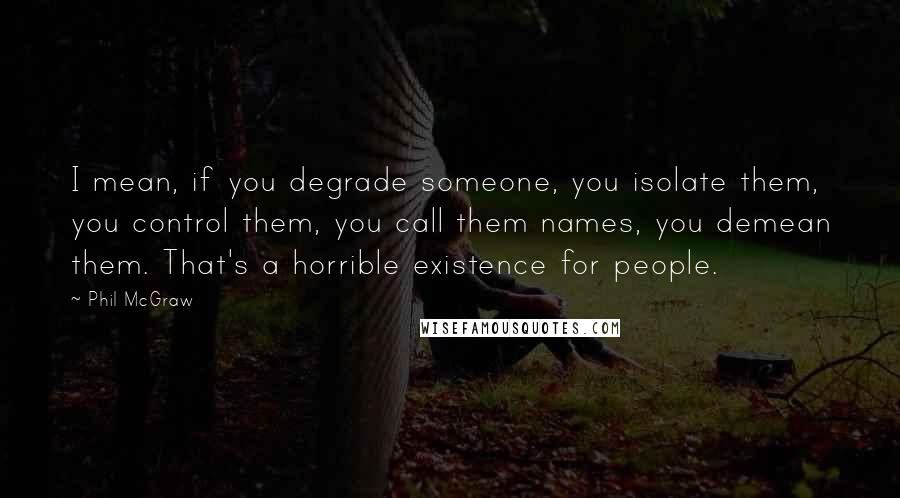 Phil McGraw Quotes: I mean, if you degrade someone, you isolate them, you control them, you call them names, you demean them. That's a horrible existence for people.