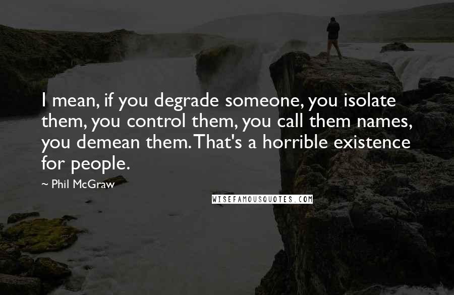 Phil McGraw Quotes: I mean, if you degrade someone, you isolate them, you control them, you call them names, you demean them. That's a horrible existence for people.