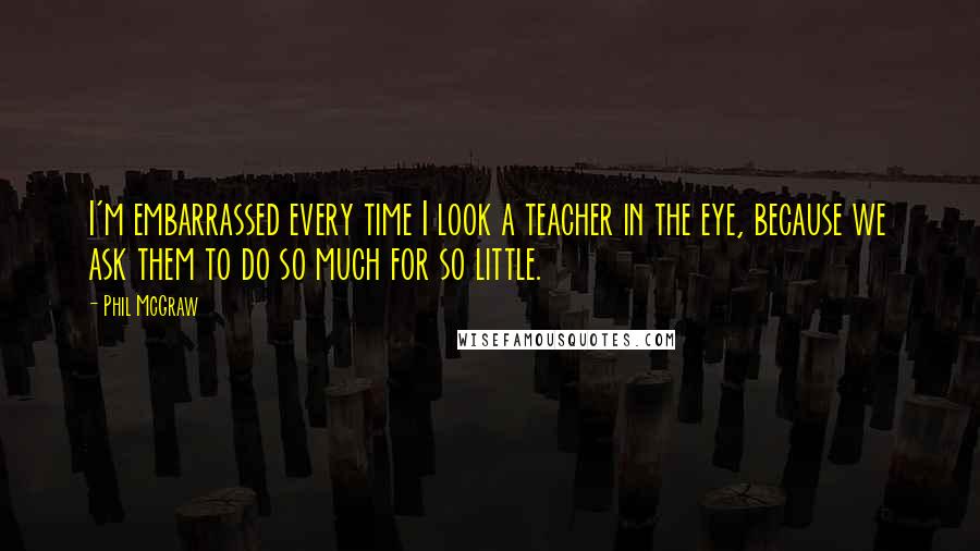 Phil McGraw Quotes: I'm embarrassed every time I look a teacher in the eye, because we ask them to do so much for so little.