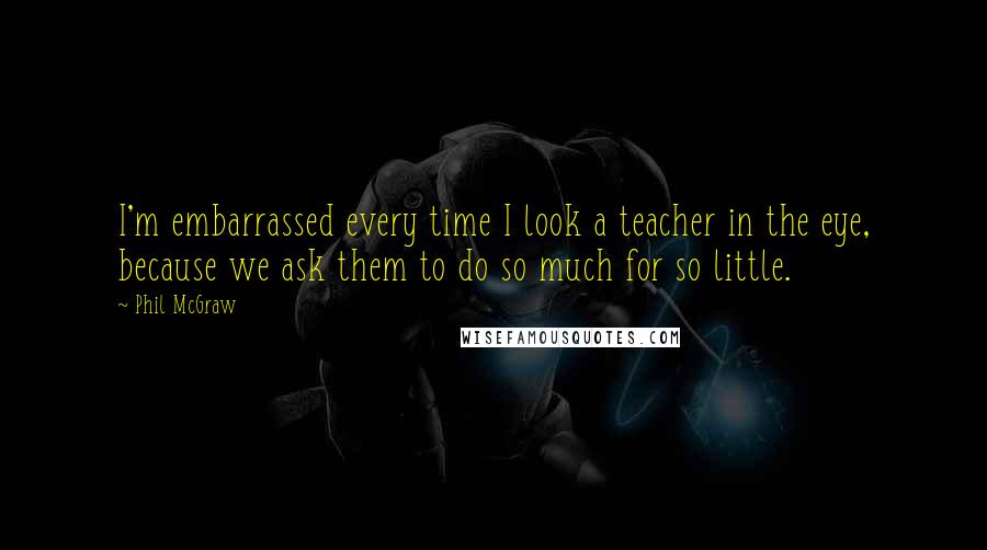 Phil McGraw Quotes: I'm embarrassed every time I look a teacher in the eye, because we ask them to do so much for so little.