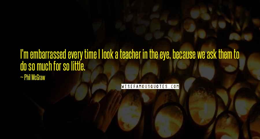 Phil McGraw Quotes: I'm embarrassed every time I look a teacher in the eye, because we ask them to do so much for so little.