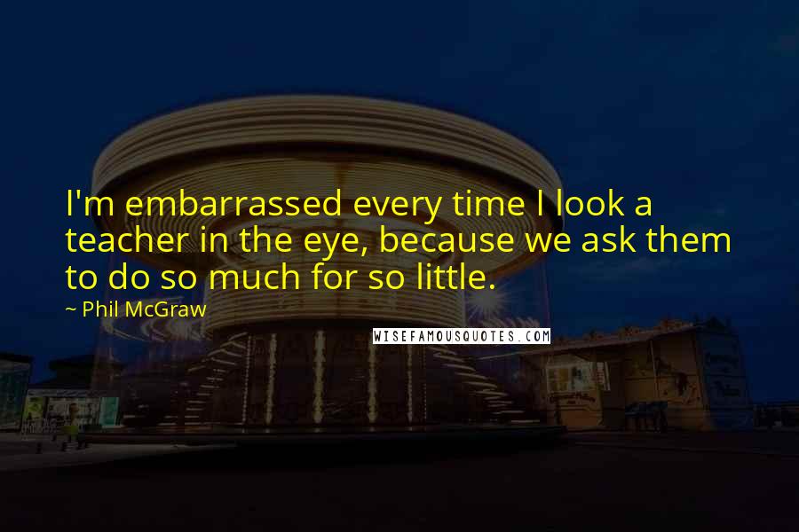 Phil McGraw Quotes: I'm embarrassed every time I look a teacher in the eye, because we ask them to do so much for so little.