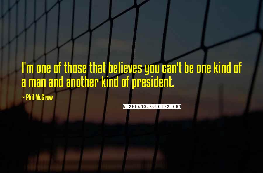 Phil McGraw Quotes: I'm one of those that believes you can't be one kind of a man and another kind of president.