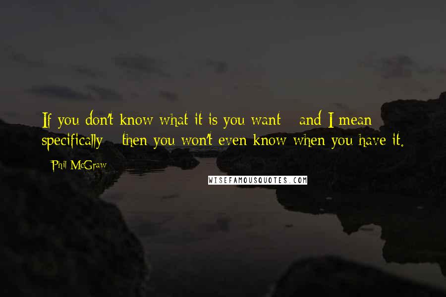 Phil McGraw Quotes: If you don't know what it is you want - and I mean specifically - then you won't even know when you have it.