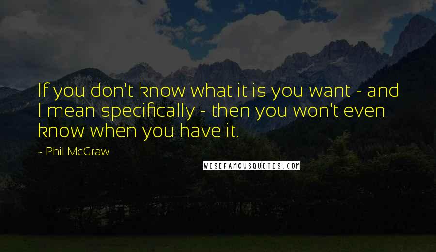 Phil McGraw Quotes: If you don't know what it is you want - and I mean specifically - then you won't even know when you have it.