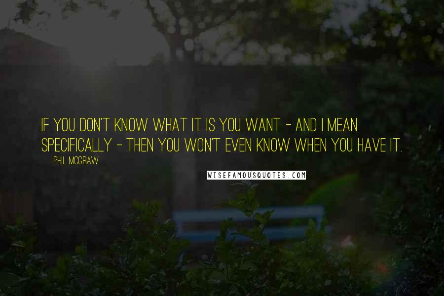 Phil McGraw Quotes: If you don't know what it is you want - and I mean specifically - then you won't even know when you have it.