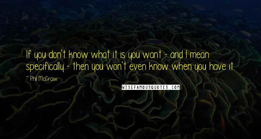 Phil McGraw Quotes: If you don't know what it is you want - and I mean specifically - then you won't even know when you have it.