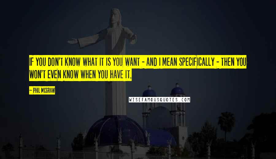 Phil McGraw Quotes: If you don't know what it is you want - and I mean specifically - then you won't even know when you have it.