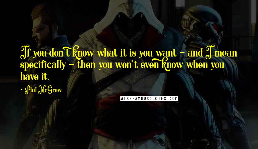 Phil McGraw Quotes: If you don't know what it is you want - and I mean specifically - then you won't even know when you have it.