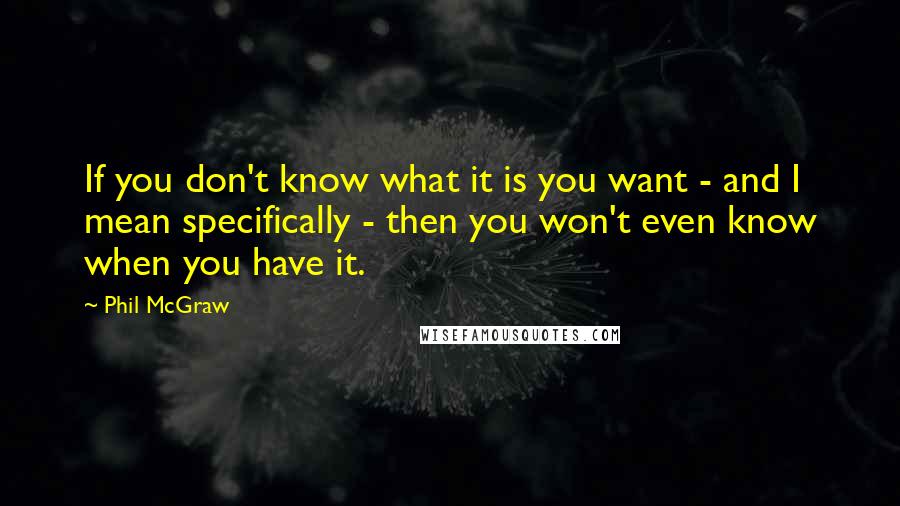 Phil McGraw Quotes: If you don't know what it is you want - and I mean specifically - then you won't even know when you have it.