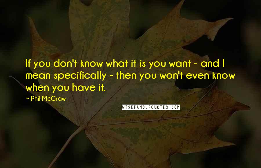 Phil McGraw Quotes: If you don't know what it is you want - and I mean specifically - then you won't even know when you have it.