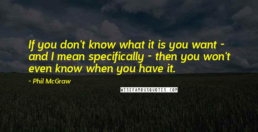 Phil McGraw Quotes: If you don't know what it is you want - and I mean specifically - then you won't even know when you have it.