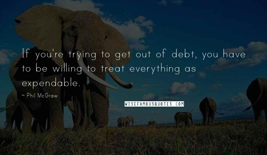 Phil McGraw Quotes: If you're trying to get out of debt, you have to be willing to treat everything as expendable.