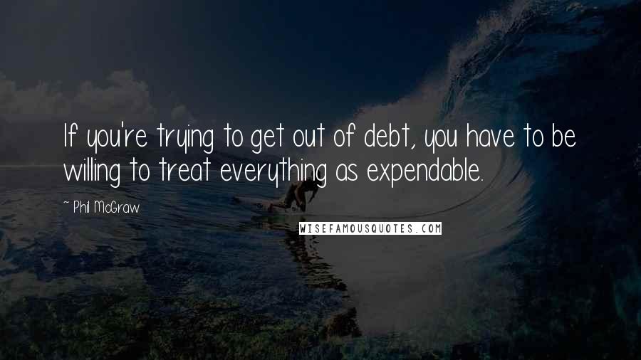 Phil McGraw Quotes: If you're trying to get out of debt, you have to be willing to treat everything as expendable.