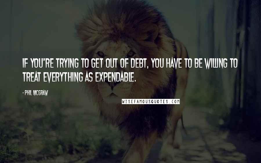 Phil McGraw Quotes: If you're trying to get out of debt, you have to be willing to treat everything as expendable.