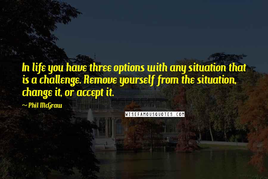 Phil McGraw Quotes: In life you have three options with any situation that is a challenge. Remove yourself from the situation, change it, or accept it.